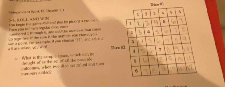 Independent Work #1 Chapter 3.1 Dice #1 
3-6. ROLL AND WIN 
You begin the game Roll and Win by picking a number. 
Then you roll two regular dice, each 
numbered 1 through 6, and odd the numbers that come 
up together. If the sum is the number you chose, you 
win a point. For example, if you choose “ 11 ”, and a 6 and 
a 5 are rolled, you win! 
a. What is the sample space, which can be 
thought of as the set of all the possible 
outcomes, when two dice are rolled and their 
numbers added?