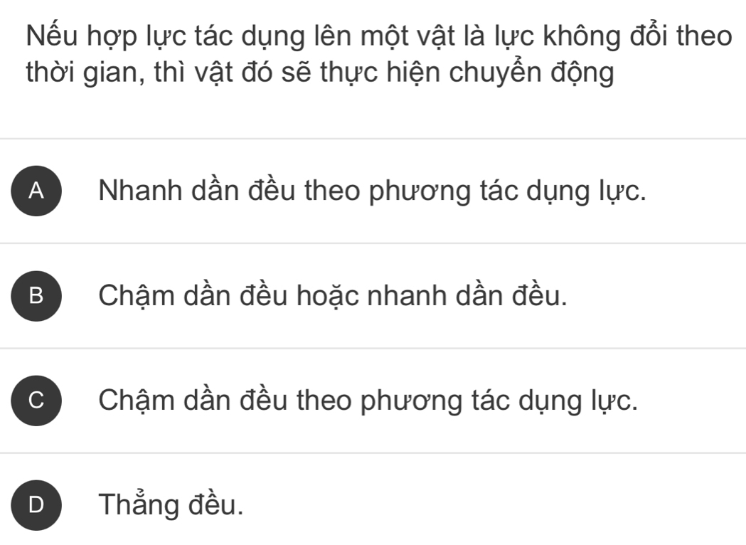 Nếu hợp lực tác dụng lên một vật là lực không đổi theo
thời gian, thì vật đó sẽ thực hiện chuyển động
A Nhanh dần đều theo phương tác dụng lực.
B Chậm dần đều hoặc nhanh dần đều.
C Chậm dần đều theo phương tác dụng lực.
D Thẳng đều.