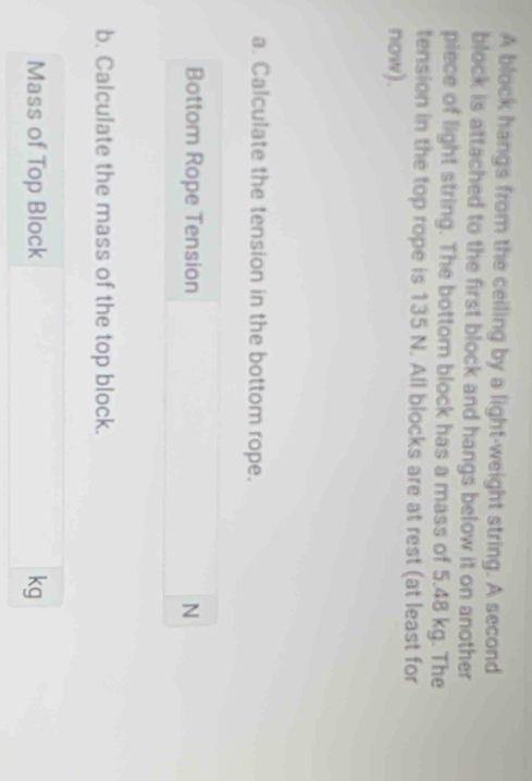 A block hangs from the ceiling by a light-weight string. A second 
block is attached to the first block and hangs below it on another 
piece of light string. The bottom block has a mass of 5.48 kg. The 
tension in the top rope is 135 N. All blocks are at rest (at least for 
now). 
a. Calculate the tension in the bottom rope. 
Bottom Rope Tension N 
b. Calculate the mass of the top block. 
Mass of Top Block kg
