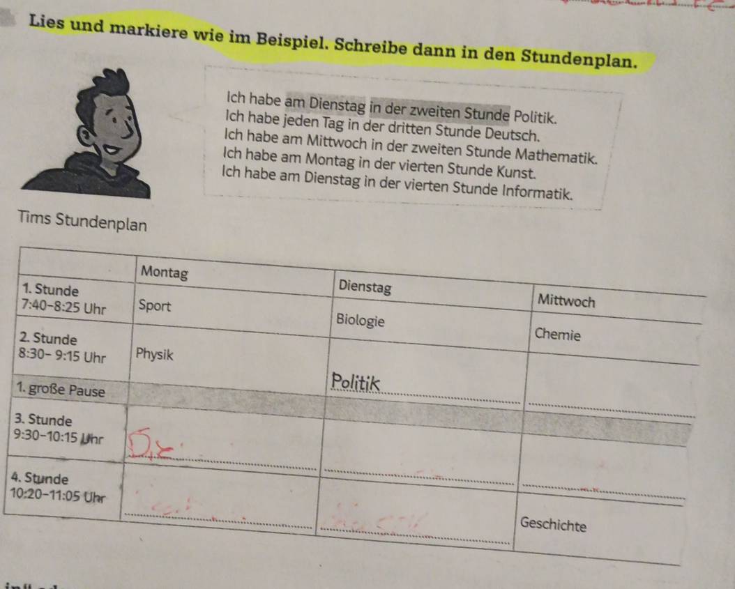 Lies und markiere wie im Beispiel. Schreibe dann in den Stundenplan.
Ich habe am Dienstag in der zweiten Stunde Politik.
Ich habe jeden Tag in der dritten Stunde Deutsch.
Ich habe am Mittwoch in der zweiten Stunde Mathematik.
Ich habe am Montag in der vierten Stunde Kunst.
Ich habe am Dienstag in der vierten Stunde Informatik.
Tims Stundenplan
1
3
4