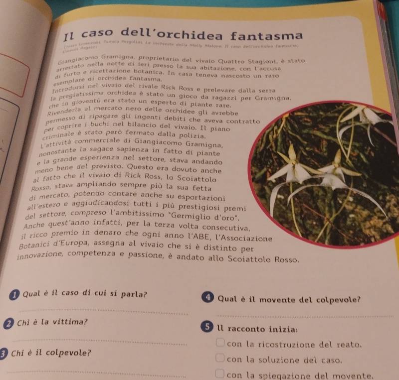 Il caso dell´orchidea fantasma
C oar Locenoni, Fumela Pergulin. Le sachreste defla Molly Malone. Il caso detlurchidea fantasma
Giangiacomo Gramigna, proprietario del vivaio Quattro Stagioni, è stato
arrestato nella notte di ierí presso la sua abitazione, con l'accusa
di fu rto e ricettazione botanica. In casa teneva nascosto un rard
esemplare di orchidea fantasma.
Introdursi nel vívaio del rívale Rick Ross e prelevare dalla serra
la pregiatíssima orchidea è stato un gioco da ragazzi 
che in gioventù era stato un esperto di piante rare.
Rivenderla al mercato nero delle orchidee gli avrebbe
permesso di ripagare gli ingenti debiti che aveva con
per coprire i buchi nel bilancio del vivaio. Il piano
criminale é stato però fermato dalla polizia.
L'attività commerciale di Giangiacomo Gramigna
nonostante la sagace sapienza in fatto di piante
e la grande esperienza nel settore, stava andando
meno bene del previsto. Questo era dovuto anche
al fatto che il vivaio di Rick Ross, lo Scoiattolo
Rosso, stava ampliando sempre più la sua fetta
di mercato, potendo contare anche su esportazioni
all'estero e aggiudicandosi tutti i più prestigiosi prem
del settore, compreso l'ambitissimo "Germiglio d'oro".
Anche quest'anno infatti, per la terza volta consecuti
il ricco premio in denaro che ogni anno l'ABE, l'Asso
Botanici d'Europa, assegna al vivaio che si è distinto 
innovazione, competenza e passione, è andato allo Scoiattolo Rosso.
Qual è il caso di cui si parla? 4 Qual è il movente del colpevole?
_
_
2 Chỉ è la vittima? 5 ll racconto inizia:
_
con la ricostruzione del reato.
3 Chi è il colpevole? con la soluzione del caso.
_
con la spieqazione del movente.
_