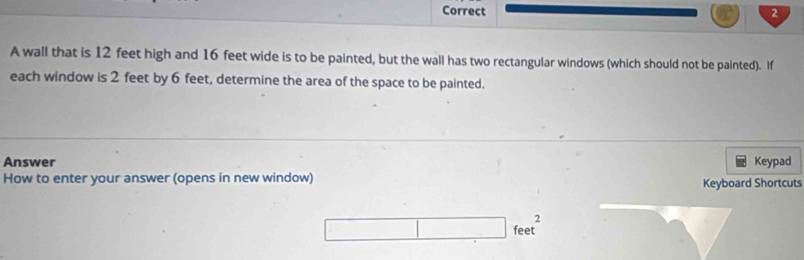 A wall that is 12 feet high and 16 feet wide is to be painted, but the wall has two rectangular windows (which should not be painted). If 
each window is 2 feet by 6 feet, determine the area of the space to be painted. 
Answer Keypad 
How to enter your answer (opens in new window) Keyboard Shortcuts
□ feet^2