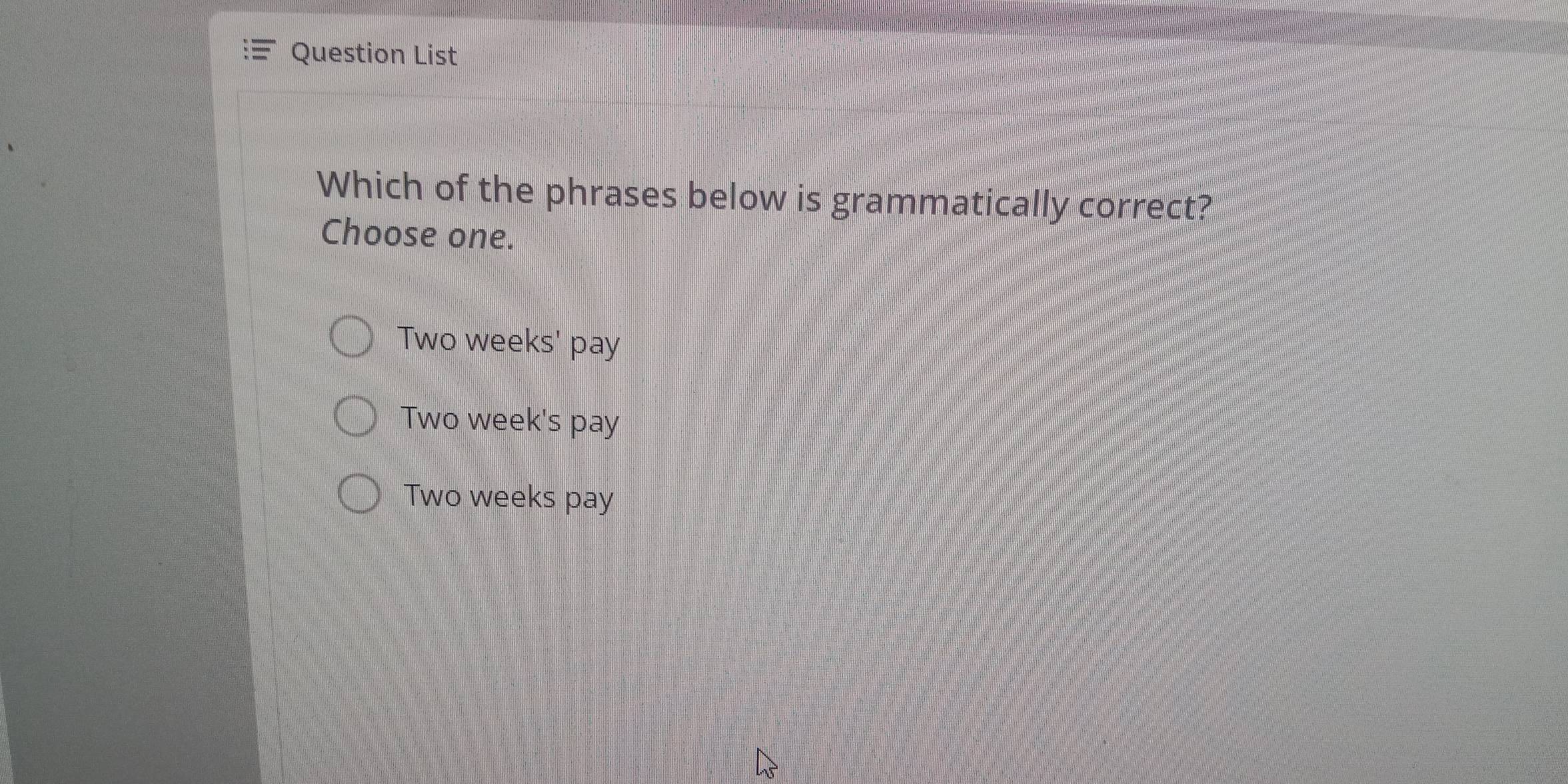 Question List
Which of the phrases below is grammatically correct?
Choose one.
Two weeks ' pay
Two week 's pay
Two weeks pay