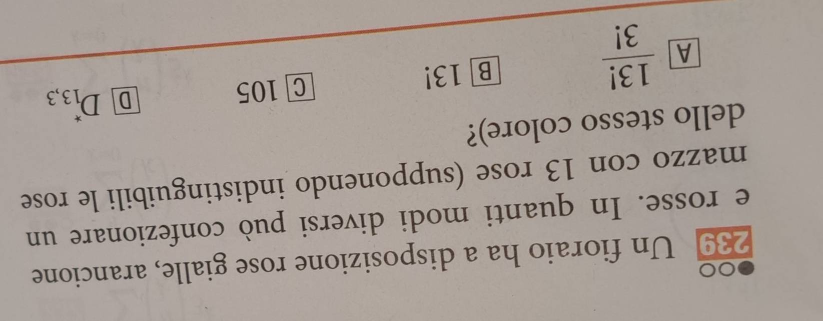 00
239 Un fioraio ha a disposizione rose gialle, arancione
e rosse. In quanti modi diversi può confezionare un
mazzo con 13 rose (supponendo indistinguibili le rose
dello stesso colore)?
D D_(13,3)^*
A  13!/3! 
B] 13! C 105