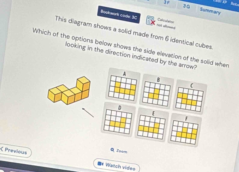 3G 
Reb 
3F Summary 
Bookwork code: 3C Calculator 
not allowed 
This diagram shows a solid made from 6 identical cubes 
Which of the options below shows the side elevation of the solid when 
looking in the direction indicated by the arrow? 
A 
B 
( 
D 
E 
F 
Q Zoom 
< Previous Watch video