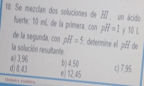 Se mezclan dos soluciones de HI, un ácido
fuerte; 10 mL de la primera, con pH=1 y 10 L
de la segunda, con pH=5; determine el pH de
la solución resultante.
a) 3,96 b) 4,50
d) 8,43 e) 12,45
c) 7,95
Química Analítica