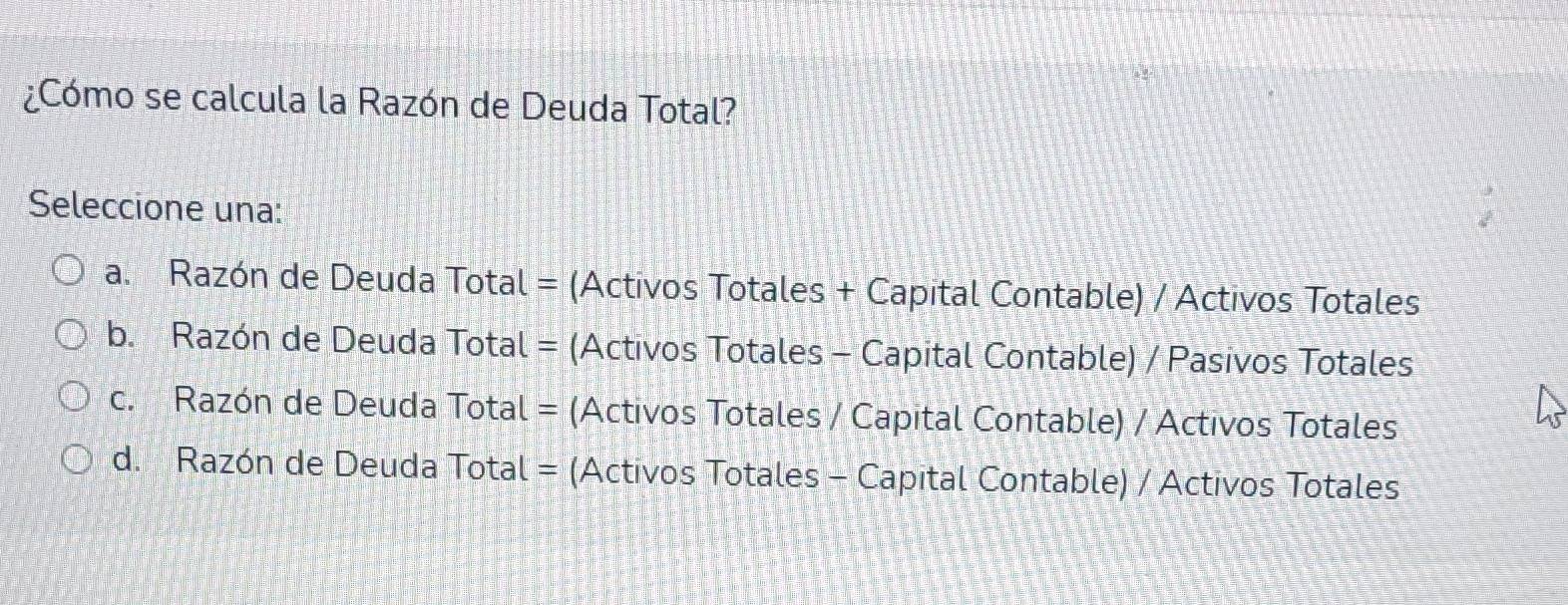 ¿Cómo se calcula la Razón de Deuda Total?
Seleccione una:
a. Razón de Deuda Total = (Activos Totales + Capital Contable) / Activos Totales
b. Razón de Deuda Total = (Activos Totales - Capital Contable) / Pasivos Totales
c. Razón de Deuda Total = (Activos Totales / Capital Contable) / Activos Totales
d. Razón de Deuda Total = (Activos Totales - Capital Contable) / Activos Totales