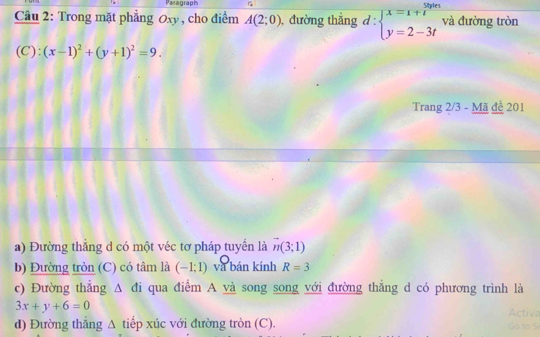 Paragraph 
Câu 2: Trong mặt phẳng Oxy, cho điểm A(2;0) , đường thắng d:beginarrayl x=1+t y=2-3tendarray. và đường tròn 
(C): (x-1)^2+(y+1)^2=9. 
Trang 2/3 - Mã đề 201
a) Đường thẳng d có một véc tơ pháp tuyến là vector n(3;1)
b) Đường tròn (C) có tâm là (-1;1) và bán kính R=3
c) Đường thẳng A đi qua điểm A yà song song với đường thẳng d có phương trình là
3x+y+6=0
Activa 
d) Đường thẳng Δ tiếp xúc với đường tròn (C). Go to S