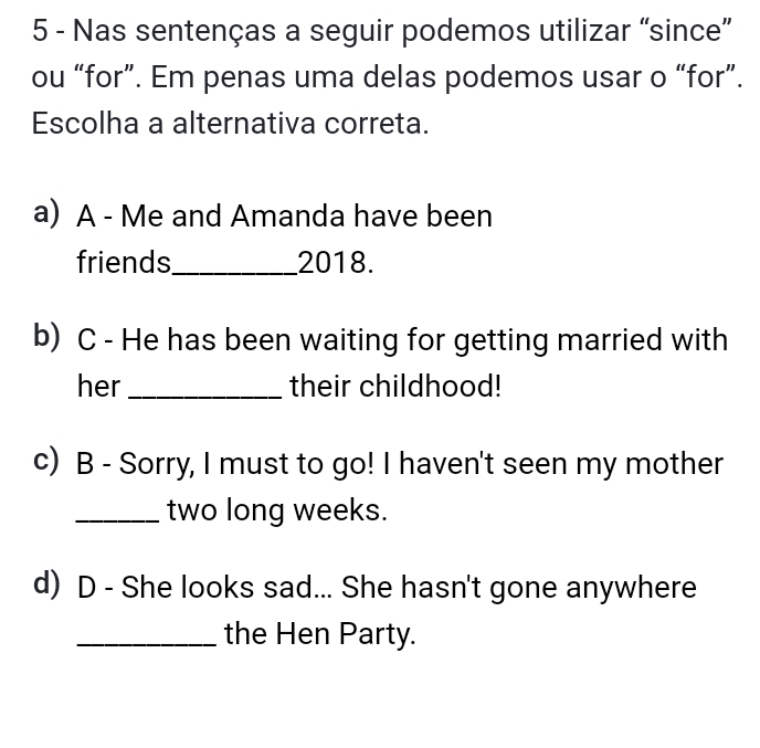 Nas sentenças a seguir podemos utilizar “since”
ou “for”. Em penas uma delas podemos usar o “for”.
Escolha a alternativa correta.
a) A - Me and Amanda have been
friends_ 2018.
b) C - He has been waiting for getting married with
her _their childhood!
c) B - Sorry, I must to go! I haven't seen my mother
_two long weeks.
d) D - She looks sad... She hasn't gone anywhere
_the Hen Party.