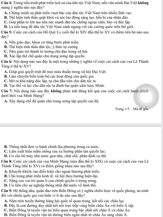 Trong tiến trình phát triển lịch sử của dân tộc Việt Nam, nền văn minh Đại Việt không
mang ý nghĩa nào sau đây?
A. Chứng minh sự phát triển vượt bậc của dân tộc Việt Nam trên nhiều lĩnh vực.
B. Thể hiện tinh thần quật khởi và sức lao động sáng tạo, bền bi của nhân dân.
C. Góp phần to lớn tạo nên sức mạnh dân tộc chống ngoại xâm, bảo vệ độc lập.
D. Là nền tảng để dân tộc Việt Nam sánh ngang với các cường quốc trên thế giới.
Câu 5: Cuộc cải cách của Hồ Quý Ly cuối thế ki XIV đầu thế ki XV có điểm tiến bộ nào sau
đây?
A. Nền giáo dục, khoa cử từng bước phát triển.
B. Thể hiện tinh thần dân tộc, ý thức tự cường.
C. Nho giáo trở thành tư tưởng chủ đạo trong xã hội.
D. Xác lập thể chế quân chủ trung ương tập quyền.
Câu 6: Nội dung nào sau đây là một trong những ý nghĩa về cuộc cải cách của vua Lê Thánh
Tông ở thế ki XV?
A. Giúp giải quyết triệt đề mọi mâu thuẫn trong xã hội Đại Việt.
B. Làm chuyền biển toàn bộ các hoạt động của quốc gia.
C. Mở ra khả năng độc lập, tự chủ đầu tiên cho dân tộc ta.
D. Tạo thể và lực cho dân tộc ta đánh bại quân xâm lược Minh.
Câu 7: Nội dung nào sau đây không phản ánh đúng kết quả của cuộc cải cách hành chính
dưới thời vua Minh Mạng?
A. Xây dựng chế độ quân chủ trung ương tập quyền cao độ.
Trang 1/5 - Mã đề gốc
B. Thống nhất đơn vị hành chính địa phương trong cả nước.
C. Làm xuất hiện mầm mồng của xu hướng phân tán quyền lực.
D. Cơ cầu bộ máy nhà nước gọn nhẹ, chặt chẽ, phân định cụ thể.
Câu 8: Cuộc cải cách của vua Minh Mạng (nửa đầu thể ki XIX) và cuộc cải cách của vua Lê
Thánh Tông (thế ki XV) có điểm giống nhau nào sau đây?
A. Khuyển khích, tạo điều kiện cho ngoại thương phát triển.
B. Chú trọng phát triển kinh tế, xã hội theo hướng hiện đại.
C. Nâng cao vai trò quản lí của chính quyền ở trung ương.
D. Ưu tiên cho sự nghiệp thống nhất đất nước về lãnh thổ.
Câu 9: Hệ thống đảo, quần đảo trên Biển Đông có ý nghĩa chiến lược về quốc phòng, an ninh
đối với nhiều quốc gia ven biền vì lí do nào sau đây?
A. Nằm trên tuyển đường hàng hải quốc tế quan trọng, kết nối các châu lục.
B. Đây là con đường duy nhất kết nổi trực tiếp vùng biển châu Âu với biển Ả rập.
C. Biển Đông là tuyển vận tải biển quan trọng bậc nhất nổi châu Á và châu Âu.
D. Biển Đông là tuyển vận tải đường biển ngắn nhất từ châu Âu sang châu Á,