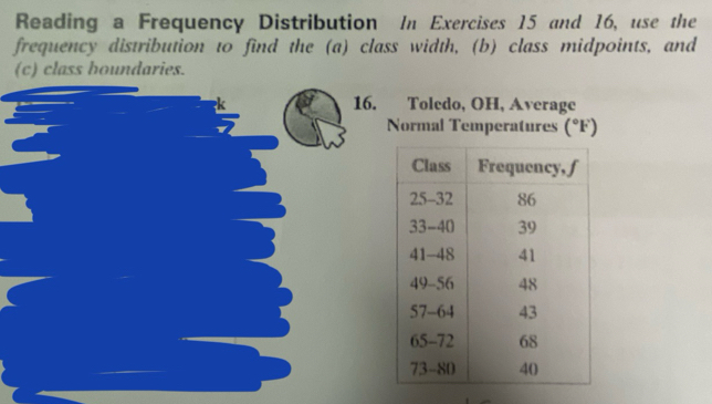 Reading a Frequency Distribution In Exercises 15 and 16, use the 
frequency distribution to find the (a) class width, (b) class midpoints, and 
(c) class houndaries. 
16. Toledo, OH, Average 
Normal Temperatures (^circ F