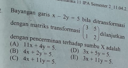 atika 11 IPA Semester 2_11.04.2.
. Bayangan garis x-2y=5 bila ditransformasi
dengan matriks transformasi beginpmatrix 3&5 1&2endpmatrix dilanjutkan
dengan pencerminan terhadap sumbu X adalah
(A) 11x+4y=5.
(B) 4x+2y=5. (D) 3x+5y=5.
(C) 4x+11y=5. (E) 3x+11y=5.