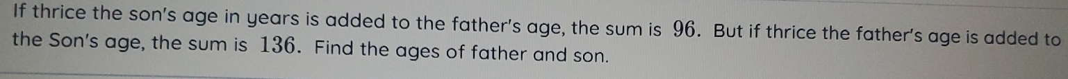 If thrice the son's age in years is added to the father's age, the sum is 96. But if thrice the father's age is added to 
the Son's age, the sum is 136. Find the ages of father and son.