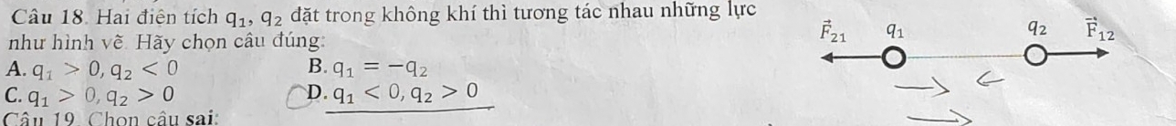 Hai điện tích q_1, q_2 đặt trong không khí thì tương tác nhau những lực
q_2 vector F_12
như hình vẽ. Hãy chọn câu đúng:
vector F_21 q_1
A. q_1>0, q_2<0</tex> B. q_1=-q_2
D.
C. q_1>0, q_2>0 q_1<0</tex>, q_2>0
Câu 19 Chọn câu sai: