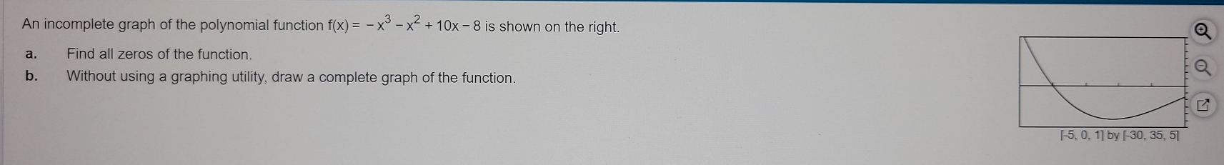 An incomplete graph of the polynomial function f(x)=-x^3-x^2+10x-8 is shown on the right. 
a. Find all zeros of the function. 
b. Without using a graphing utility, draw a complete graph of the function.
5,0,1] by [-30, 35, 5]