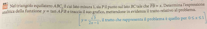 150 Nel triangolo equilatero ABC, il cui lato misura 1, sia Pil punto sul lato BC tale che overline PB=x. Determina l’espressione 
analitica della funzione y=tan Awidehat PB e traccia il suo grafico, mettendone in evidenza il tratto relativo al problema.
[y= sqrt(3)/2x-1  , il tratto che rappresenta il problema è quello per 0≤ x≤ 1]