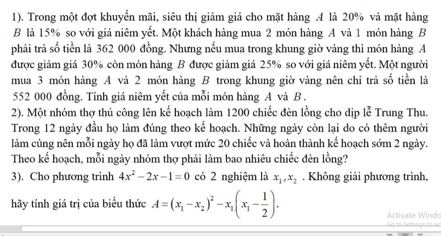 1). Trong một đợt khuyến mãi, siêu thị giảm giá cho mặt hàng 4 là 20% và mặt hàng
B là 15% so với giá niêm yết. Một khách hàng mua 2 món hàng A và 1 món hàng B
phải trả số tiền là 362 000 đồng. Nhưng nếu mua trong khung giờ vàng thì món hàng A
được giảm giá 30% còn món hàng B được giảm giá 25% so với giá niêm yết. Một người
mua 3 món hàng A và 2 món hàng B trong khung giờ vàng nên chỉ trả số tiền là
552 000 đồng. Tính giá niêm yết của mỗi món hàng A và B.
2). Một nhóm thợ thủ công lên kế hoạch làm 1200 chiếc đèn lồng cho dịp lễ Trung Thu.
Trong 12 ngày đầu họ làm đúng theo kế hoạch. Những ngày còn lại do có thêm người
làm cùng nên mỗi ngày họ đã làm vượt mức 20 chiếc và hoàn thành kế hoạch sớm 2 ngày.
Theo kế hoạch, mỗi ngày nhóm thợ phải làm bao nhiêu chiếc đèn lồng?
3). Cho phương trình 4x^2-2x-1=0 có 2 nghiệm là x_1, x_2. Không giải phương trình,
hãy tính giá trị của biểu thức A=(x_1-x_2)^2-x_1(x_1- 1/2 ). 
Activate Windo
Go to Settings to ao