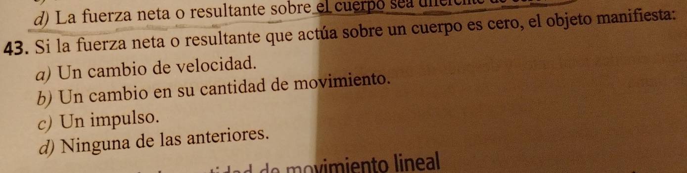 d) La fuerza neta o resultante sobre el cuerpo sea ulel
43. Si la fuerza neta o resultante que actúa sobre un cuerpo es cero, el objeto manifiesta:
a) Un cambio de velocidad.
b) Un cambio en su cantidad de movimiento.
c) Un impulso.
d) Ninguna de las anteriores.
vimiento lineal