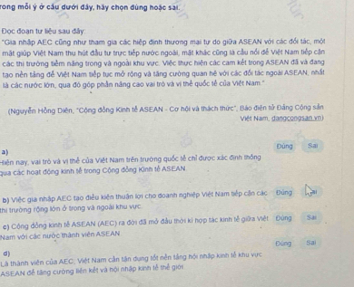 Trong mỗi ý ở cầu dưới đây, hãy chọn đùng hoặc sai.
Đọc đoạn tư liệu sau đây
"Gia nhập AEC cũng như tham gia các hiệp định thương mai tự do giữa ASEAN với các đổi tác, một
mặt giúp Việt Nam thu hút đầu tư trực tiếp nước ngoài, mặt khác cũng là cầu nổi đễ Việt Nam tiếp cận
các thị trường tiềm năng trong và ngoài khu vực. Việc thực hiện các cam kết trong ASEAN đã và đang
tạo nền tảng để Việt Nam tiếp tục mở rộng và tăng cường quan hệ với các đổi tác ngoài ASEAN, nhất
là các nước lớn, qua đó góp phần năng cao vai trò và vị thể quốc tễ của Việt Nam ''
(Nguyễn Hồng Diên, "Cộng đồng Kinh tễ ASEAN - Cơ hội và thách thức", Báo điện tử Đảng Cộng sản
Việt Nam, dangcongsan xn)
Đùng
a
Hiện nay, vai trò và vị thể của Việt Nam trên trường quốc tễ chỉ được xác định thống Sai
qua các hoạt động kinh tế trong Cộng đồng Kinh tễ ASEAN
b) Việc gia nhập AEC tạo điều kiện thuận lợi cho đoanh nghiệp Việt Nam tiếp cận các Đủng
thi trường rộng lớn ở trong và ngoài khu vực
c) Cộng đồng kinh tễ ASEAN (AEC) ra đời đã mở đầu thời ki hợp tác kinh tễ giữa Việt Đùng Sai
Nam với các nước thành viên ASEAN
d) Đúng Sa
Là thành viên của AEC; Việt Nam cần tận dụng tốt nễn tắng hội nhập kinh tễ khu vực
ASEAN đễ tăng cường liên kết và hội nhập kinh tễ thể giới