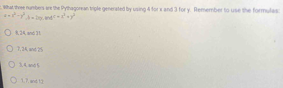 What three numbers are the Pythagorean triple generated by using 4 for x and 3 for y. Remember to use the formulas:
a=x^2-y^2, b=2xy , and c=x^2+y^2
8, 24, and 31
7, 24, and 25
3, 4, and 5
1, 7, and 12