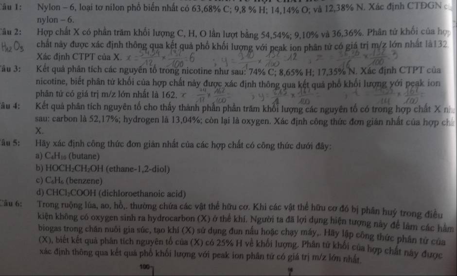 Nylon - 6, loại tơ nilon phổ biến nhất có 63,68% C; 9,8 % H; 14,14% O; và 12,38% N. Xác định CTĐGN c
nylon - 6.
Câu 2: Hợp chất X có phần trăm khối lượng C, H, O lần lượt bằng 54,54%; 9,10% và 36,36%. Phân tử khối của hợp
chất này được xác định thông qua kết quả phổ khối lượng với peak ion phân tử có giá trị m/z lớn nhất là132
Xác định CTPT của X.
''âu 3: Kết quả phân tích các nguyên tổ trong nicotine như sau: 74% C; 8,65% H; 17,35% N. Xác định CTPT của
nicotine, biết phân tử khối của hợp chất này được xác định thông qua kết quả phố khối lượng yới peak ion
phân tử có giá trị m/z lớn nhất là 162.
âu 4: Kết quả phân tích nguyên tố cho thấy thành phần phần trăm khổi lượng các nguyên tố có trong hợp chất X n
sau: carbon là 52,17%; hydrogen là 13,04%; còn lại là oxygen. Xác định công thức đơn giản nhất của hợp ch
X.
âu 5:  Hãy xác định công thức đơn giản nhất của các hợp chất có công thức dưới đây:
a) C₄H₁₀ (butane)
b) HOCH₂CH₂OH (ethane-1,2-diol)
c) C₆H₆ (benzene)
d) CHCl₂COOH (dichloroethanoic acid)
âu 6: Trong ruộng lúa, ao, hồ,. thường chứa các vật thể hữu cơ. Khi các vật thể hữu cơ đó bị phân huý trong điều
kiện không có oxygen sinh ra hydrocarbon (X) ở thể khí. Người ta đã lợi dụng hiện tượng này để làm các hầm
biogas trong chăn nuôi gia súc, tạo khí (X) sử dụng đun nấu hoặc chạy máy,. Hãy lập công thức phân tử của
(X), biết kết quả phân tích nguyên tố của (X) có 25% H về khối lượng. Phân tử khối của hợp chất này được
xác định thông qua kết quả phổ khối lượng với peak ion phân tử có giá trị m/z lớn nhất.
100