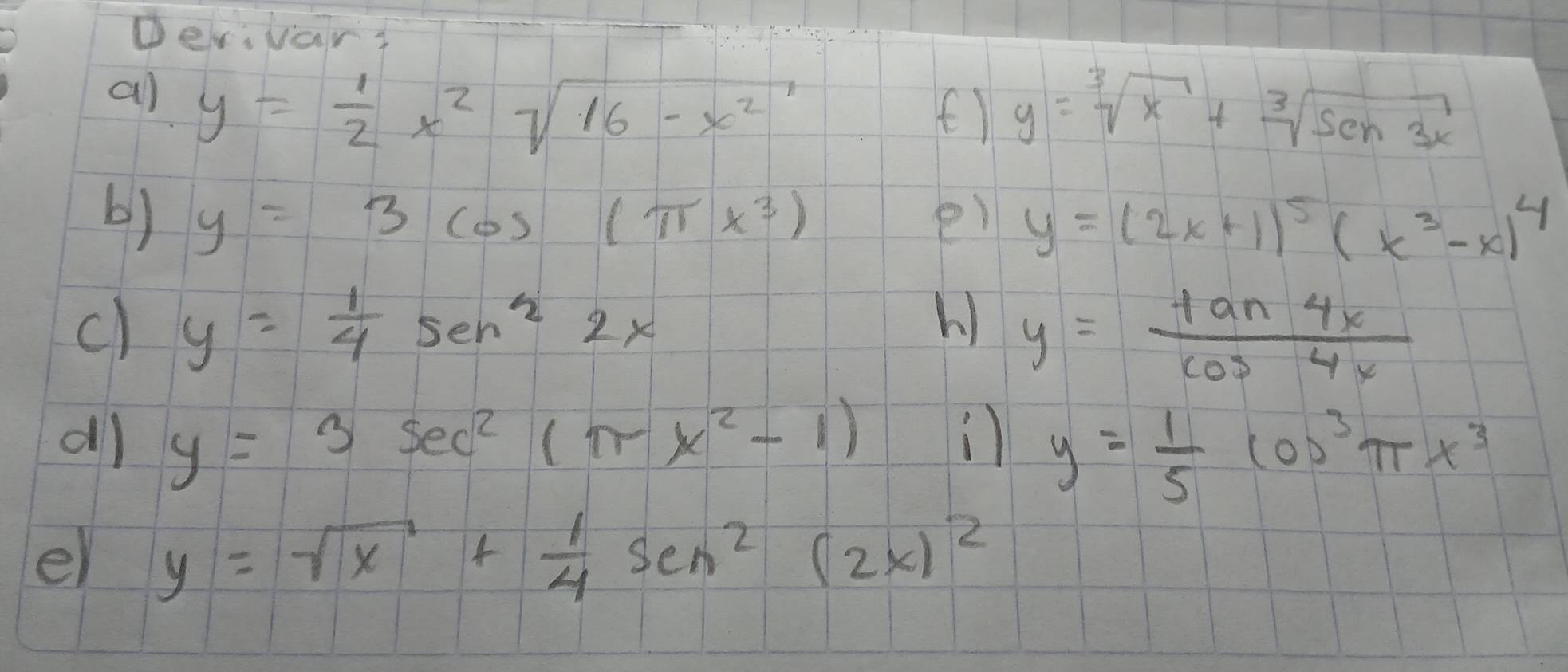 Derivars 
all
y= 1/2 x^2sqrt(16-x^2)
() y=sqrt[3](x)+sqrt[3](sen3x)
b) y=3cos (π x^3) e) y=(2x+1)^5(x^3-x)^4
c) y= 1/4 sen^22x h) y= tan 4x/cos 4x 
y=3sec^2(π x^2-1)
) y= 1/5 cos^3π x^3
el y=sqrt(x)+ 1/4 sen^2(2x)^2