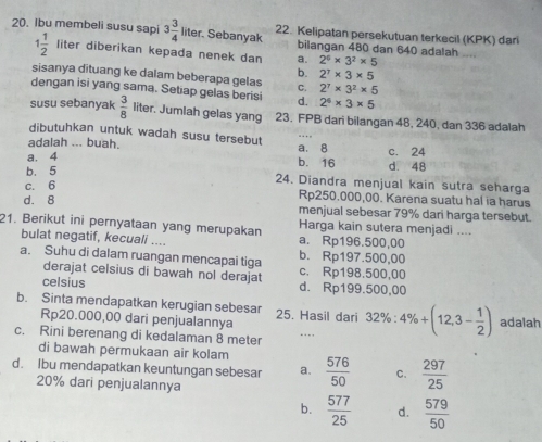 Ibu membeli susu sapi 3 3/4 liter Sebanyak 22. Kelipatan persekutuan terkecil (KPK) dari
1 1/2  liter diberikan kepada nenek dan a. 2^6* 3^2* 5
bilangan 480 dan 640 adalah ....
b. 2^7* 3* 5
sisanya dituang ke dalam beberapa gelas C. 2^7* 3^2* 5
dengan isi yang sama. Setiap gelas berisi d. 2^6* 3* 5
susu sebanyak  3/8  liter. Jumlah gelas yang 23. FPB dari bilangan 48, 240, dan 336 adalah
dibutuhkan untuk wadah susu tersebut
adalah ... buah. a. 8 c. 24
a. 4 b. 16 d. 48
b. 5 24. Diandra menjual kain sutra seharga
c. 6
Rp250.000,00. Karena suatu hal ia harus
d. 8 menjual sebesar 79% dari harga tersebut.
21. Berikut ini pernyataan yang merupakan Harga kain sutera menjadi ....
bulat negatif, kecuali .... a. Rp196.500,00
a. Suhu di dalam ruangan mencapai tiga b. Rp197.500,00
derajat celsius di bawah nol derajat c. Rp198.500,00
celsius d. Rp199.500,00
b. Sinta mendapatkan kerugian sebesar 25. Hasil dari 32% :4% +(12,3- 1/2 ) adalah
Rp20.000,00 dari penjualannya
c. Rini berenang di kedalaman 8 meter ..
di bawah permukaan air kolam
d. Ibu mendapatkan keuntungan sebesar a.  576/50  C.  297/25 
20% dari penjualannya
b.  577/25  d.  579/50 