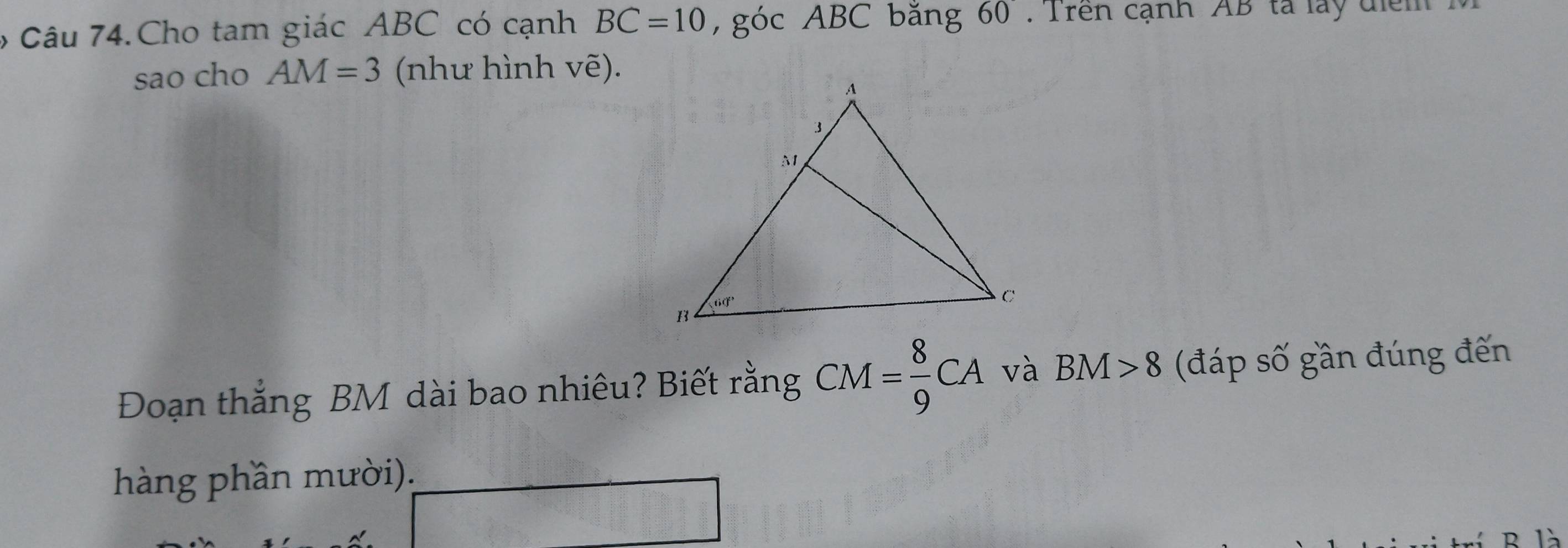 Cho tam giác ABC có cạnh BC=10 , góc ABC bằng 60° Tren cạnh AB ta lay diể m     
sao cho AM=3 (như hình vẽ).
Đoạn thắng BM dài bao nhiêu? Biết rằng CM= 8/9 CA và BM>8 (đáp số gần đúng đến
hàng phần mười).
x_1)=□
_ ·s ·s ·s