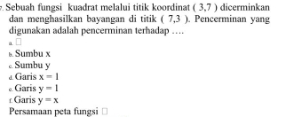 Sebuah fungsi kuadrat melalui titik koordinat (3,7) dicerminkan
dan menghasilkan bayangan di titik (7,3). Pencerminan yang
digunakan adalah pencerminan terhadap …
a 
ь. Sumbu x
Sumbu y
a. Garis x=1
Garis y=1
r Garis y=x
Persamaan peta fungsi