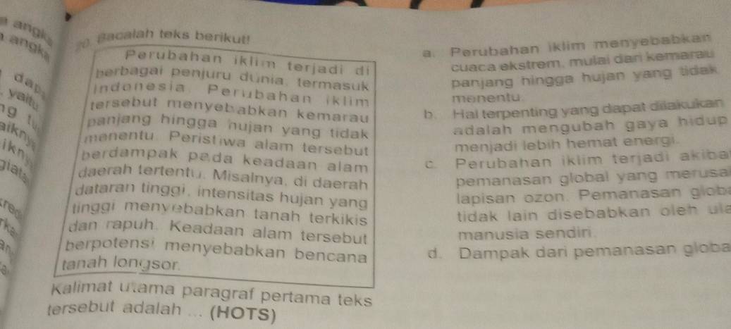 a ng l Bacalah teks berikut!
angk
a. Perubahan iklim menyebabkan
Perubahan iklim terjadi di
cuaca ekstrem, mulai dari kemarau
herbagai penjuru dúnia. termasuk panjang hingga hujan yang tidak .
dap indonesia Perubahan iklim
monentu.
yait. tersebut menyebabkan kemarau b. Hal terpenting yang dapat dilakukan
g t panjang hingga hujan yang tidak 
adalah mengubah gaya hidup .
ikny menentu. Peristiwa alam tersebut
menjadi lebih hemat energi.
i kn berdampak pada keadaan alam c. Perubahan iklim terjadi akiba
jiats
daerah tertentu. Misalnya, di daerah pemanasan global yang merusa 
dataran tinggi, intensitas hujan yang
lapisan o on. e anasa g i 
red
tinggi menyebabkan tanah terkikis 
tidak lain disebabkan ole h ul 
ka dan rapuh. Keadaan alam tersebut
manusia sendiri.
an berpotensi menyebabkan bencana d. Dampak dari pemanasan globa
tanah longsor.
Kalimat utama paragraf pertama teks
tersebut adalah ... (HOTS)