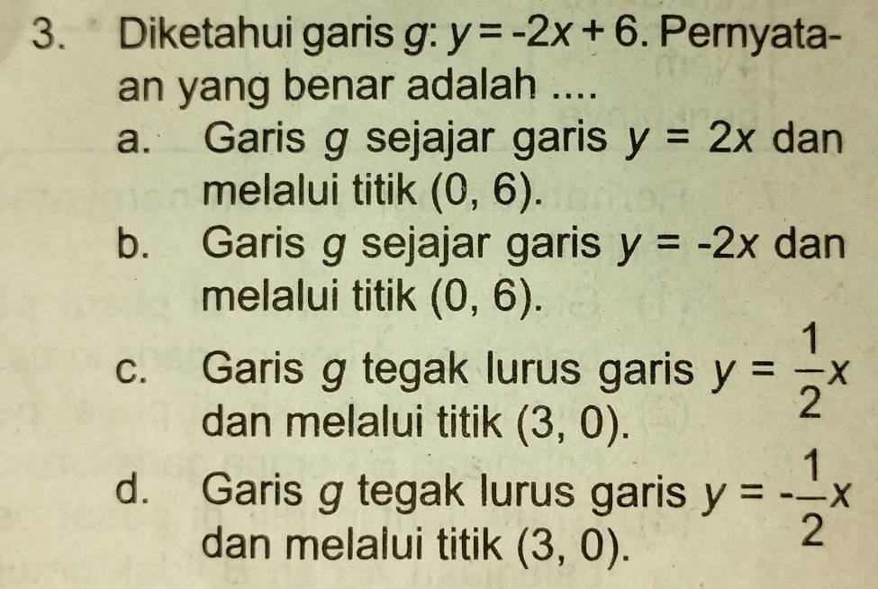 Diketahui garis g: y=-2x+6. Pernyata-
an yang benar adalah ....
a. Garis g sejajar garis y=2x dan
melalui titik (0,6).
b. Garis g sejajar garis y=-2x dan
melalui titik (0,6).
c. Garis g tegak lurus garis y= 1/2 x
dan melalui titik (3,0).
d. Garis g tegak lurus garis y=- 1/2 x
dan melalui titik (3,0).