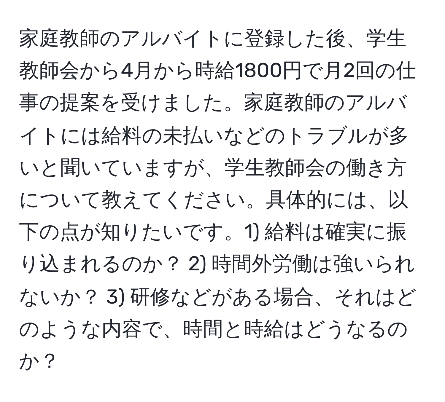 家庭教師のアルバイトに登録した後、学生教師会から4月から時給1800円で月2回の仕事の提案を受けました。家庭教師のアルバイトには給料の未払いなどのトラブルが多いと聞いていますが、学生教師会の働き方について教えてください。具体的には、以下の点が知りたいです。1) 給料は確実に振り込まれるのか？ 2) 時間外労働は強いられないか？ 3) 研修などがある場合、それはどのような内容で、時間と時給はどうなるのか？