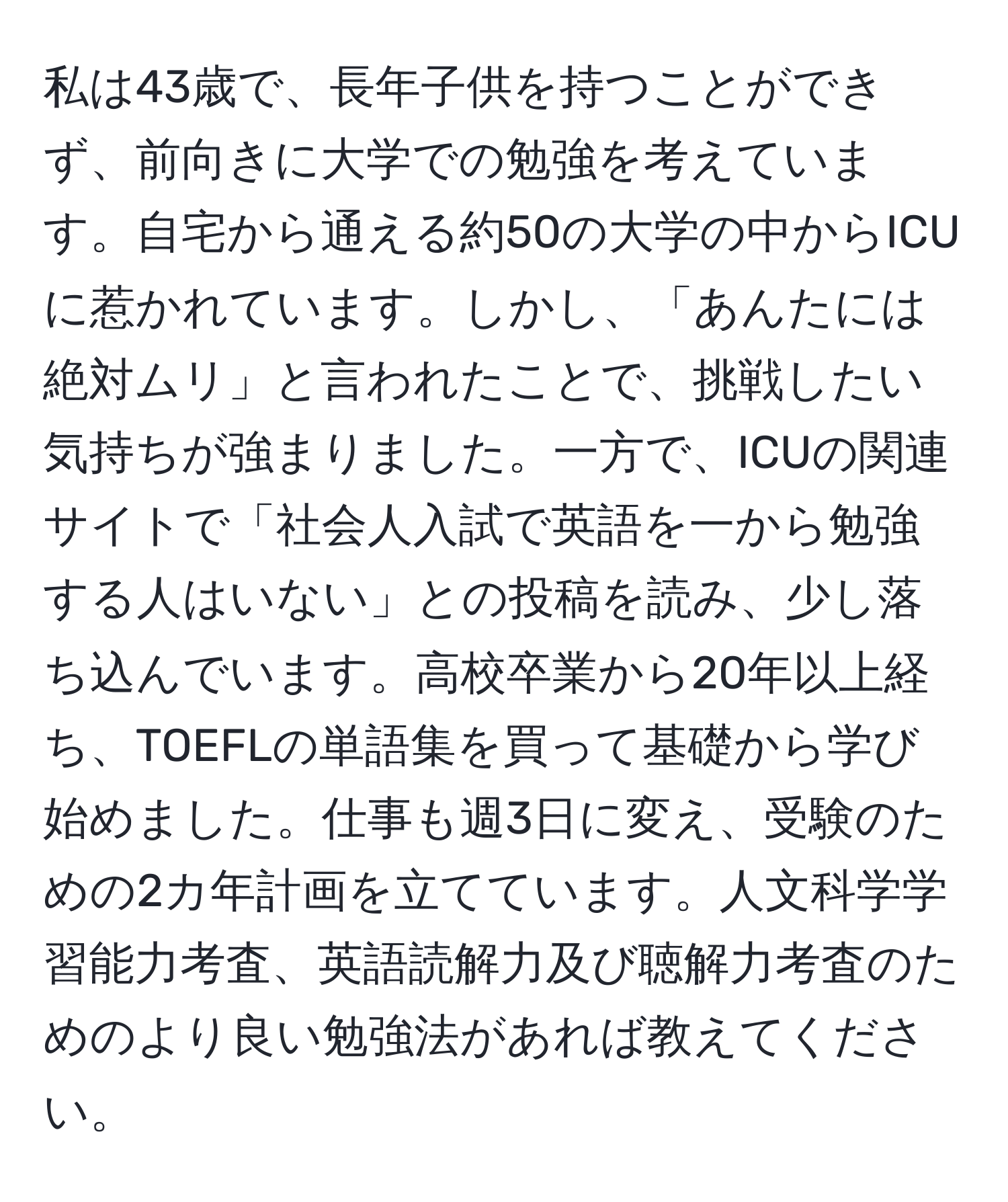 私は43歳で、長年子供を持つことができず、前向きに大学での勉強を考えています。自宅から通える約50の大学の中からICUに惹かれています。しかし、「あんたには絶対ムリ」と言われたことで、挑戦したい気持ちが強まりました。一方で、ICUの関連サイトで「社会人入試で英語を一から勉強する人はいない」との投稿を読み、少し落ち込んでいます。高校卒業から20年以上経ち、TOEFLの単語集を買って基礎から学び始めました。仕事も週3日に変え、受験のための2カ年計画を立てています。人文科学学習能力考査、英語読解力及び聴解力考査のためのより良い勉強法があれば教えてください。