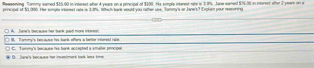 Reasoning Tommy earned $15.60 in interest after 4 years on a principal of $100. His simple interest rate is 3.9%. Jane earned $76.00 in interest after 2 years on a
principal of $1,000. Her simple interest rate is 3.8%. Which bank would you rather use, Tommy's or Jane's? Explain your reasoning.
A. Jane's because her bank paid more interest.
B. Tommy's because his bank offers a better interest rate.
C. Tommy's because his bank accepted a smaller principal.
D. Jane's because her investment took less time.