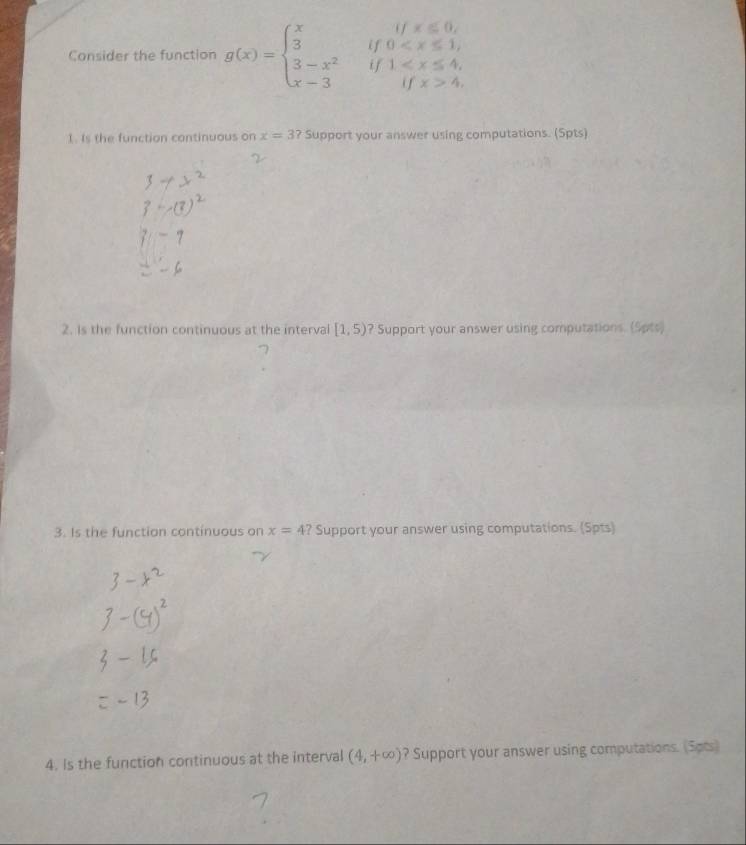 Consider the function g(x)=beginarrayl xifx≤slant 0, 3if0 4.endarray.
1. Is the function continuous on x=3? Support your answer using computations. (Spts) 
2. Is the function continuous at the interval [1,5) ? Support your answer using computations. (Sots) 
3. Is the function continuous on x=4? Support your answer using computations. (Spts) 
4. Is the function continuous at the interval (4,+∈fty ) ? Support your answer using computations. (Sots)