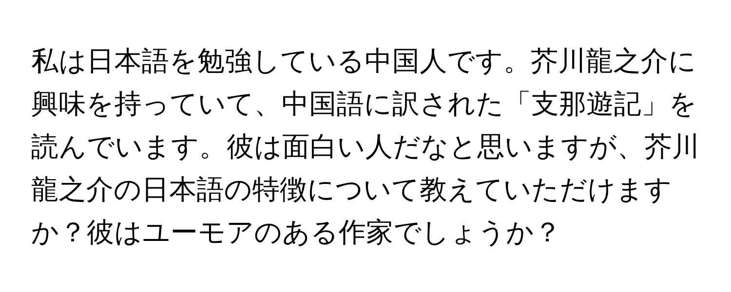 私は日本語を勉強している中国人です。芥川龍之介に興味を持っていて、中国語に訳された「支那遊記」を読んでいます。彼は面白い人だなと思いますが、芥川龍之介の日本語の特徴について教えていただけますか？彼はユーモアのある作家でしょうか？