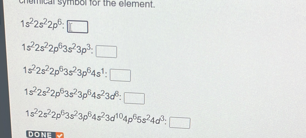 chemical symbol for the element.
1s^22s^22p^6:□
1s^22s^22p^63s^23p^3:□
1s^22s^22p^63s^23p^64s^1:□
1s^22s^22p^63s^23p^64s^23d^8:□
1s^22s^22p^63s^23p^64s^23d^(10)4p^65s^24d^3:□
DONE