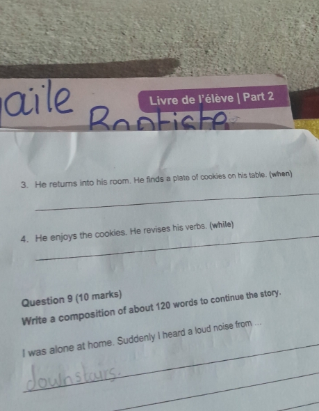 Livre de l'élève | Part 2 
Bantiste 
_ 
3. He returns into his room. He finds a plate of cookies on his table. (when) 
_ 
4. He enjoys the cookies. He revises his verbs. (while) 
Question 9 (10 marks) 
Write a composition of about 120 words to continue the story. 
_ 
I was alone at home. Suddenly I heard a loud noise from ... 
_ 
_