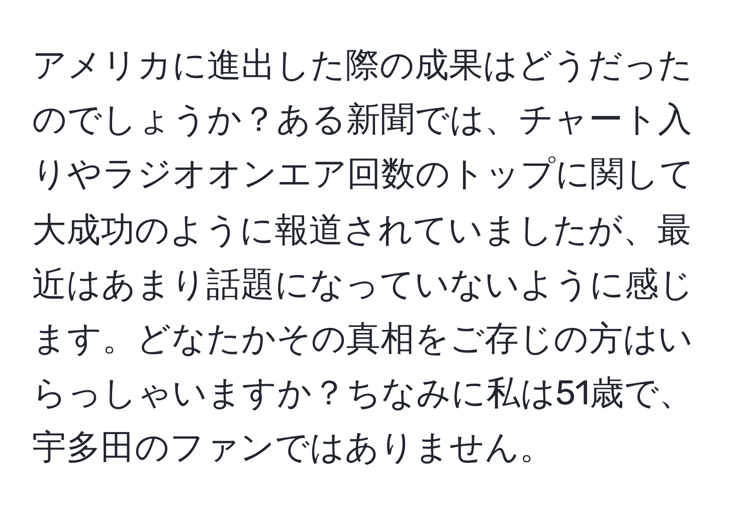 アメリカに進出した際の成果はどうだったのでしょうか？ある新聞では、チャート入りやラジオオンエア回数のトップに関して大成功のように報道されていましたが、最近はあまり話題になっていないように感じます。どなたかその真相をご存じの方はいらっしゃいますか？ちなみに私は51歳で、宇多田のファンではありません。