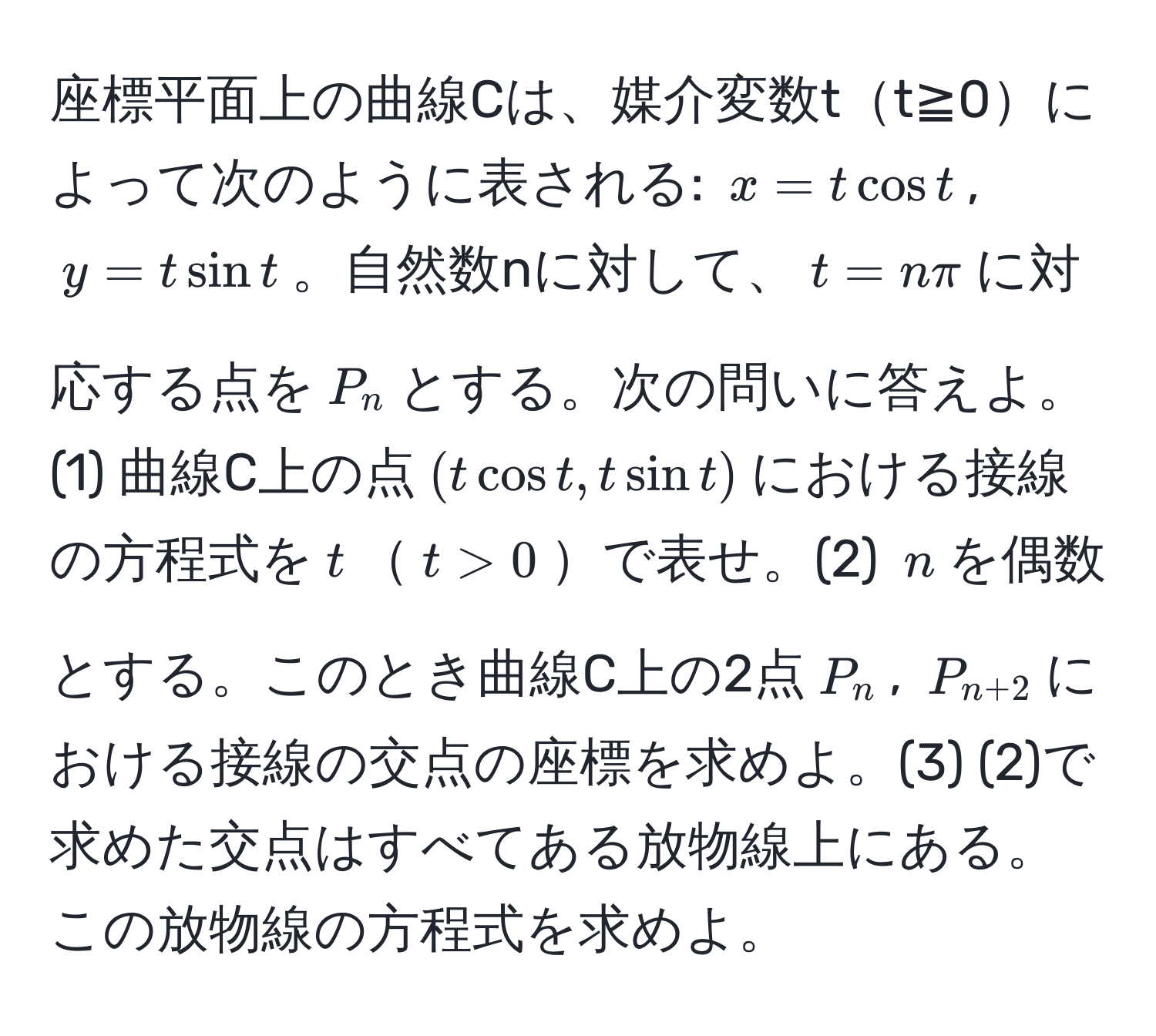 座標平面上の曲線Cは、媒介変数tt≧0によって次のように表される: $x = tcos t$, $y = tsin t$。自然数nに対して、$t = nπ$に対応する点を$P_n$とする。次の問いに答えよ。(1) 曲線C上の点$(tcos t, tsin t)$における接線の方程式を$t$$t>0$で表せ。(2) $n$を偶数とする。このとき曲線C上の2点$P_n$, $P_n+2$における接線の交点の座標を求めよ。(3) (2)で求めた交点はすべてある放物線上にある。この放物線の方程式を求めよ。