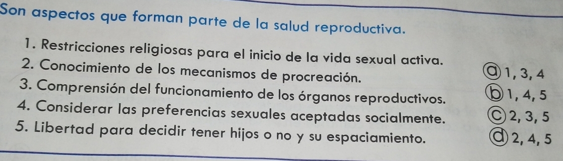 Son aspectos que forman parte de la salud reproductiva. 
1. Restricciones religiosas para el inicio de la vida sexual activa. 
2. Conocimiento de los mecanismos de procreación. 
⑨ 1, 3, 4
3. Comprensión del funcionamiento de los órganos reproductivos. ⑤ 1, 4, 5
4. Considerar las preferencias sexuales aceptadas socialmente. C 2, 3, 5
5. Libertad para decidir tener hijos o no y su espaciamiento. ④ 2, 4, 5