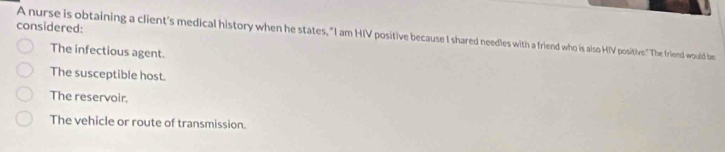 considered:
A nurse is obtaining a client's medical history when he states, "I am HIV positive because I shared needles with a friend who is also HIV positive." The friend would be
The infectious agent.
The susceptible host.
The reservoir.
The vehicle or route of transmission.