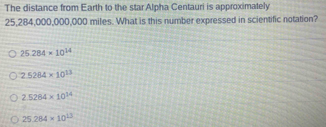 The distance from Earth to the star Alpha Centauri is approximately
25,284,000,000,000 miles. What is this number expressed in scientific notation?
25.284* 10^(14)
2.5284* 10^(13)
2.5284* 10^(14)
25.284* 10^(13)