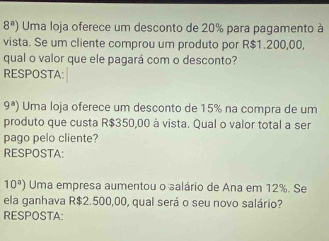 8^a) Uma loja oferece um desconto de 20% para pagamento à 
vista. Se um cliente comprou um produto por R$1.200,00, 
qual o valor que ele pagará com o desconto? 
RESPOSTA:
9^a) Uma loja oferece um desconto de 15% na compra de um 
produto que custa R$350,00 à vista. Qual o valor total a ser 
pago pelo cliente? 
RESPOSTA:
10^a) Uma empresa aumentou o salário de Ana em 12%. Se 
ela ganhava R$2.500,00, qual será o seu novo salário? 
RESPOSTA: