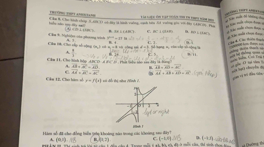 trườnG THPT ANHxtan
trường thpt anhxtanh tài liệu ôn tập toán thi tN thpt năm 2025 a) Xác suất đễ không chọ
Câu 8, Cho hình chóp S.ABCD có đây là hình vuỡng, cạnh bên SA vuông gốc với đây (ABCD) . Phát b) Xác suất chọn được 
biểu nào sau dây sai? C. BC⊥ (SAB). D. BD⊥ (SAC). () Xác suất chọn được s
CD⊥ (SBC). B. SA⊥ (ABC).
Câu 9. Nghiệm của phương trình 3^(2x+1)=27 là
d) Xấc suất chọn được
A. 5 . C. 2 . D. À
B. 4 .
Câu 4. Các thiên thạch
Câu 10. Cho cấp số cộng (u_n) có u_1=8 và công sai d=3. Số hạng u_2 của cấp số cộng là
7500000 km được coi
A.  8/3 .
những thiên thạch nà:
B. 24 C. 5. D 11.
một hệ thống quan sá
Câu 11. Cho hình hộp ABCD · A'B'C'D'. Phát biểu nào sau đây là đúng?
nước biển. Coi Trái
A. vector AB+vector AC=vector AD. B. overline AB+overline AD=overline AC.
có gốc O tại tâm Tị
C. overline AA+overline AC=overline AC. vector AA+vector AB+vector AD=vector AC
D
một hạt) chuyển độ
gian vị trí đầu tiên
Câu 12. Cho hàm số y=f(x) có đồ thị như Hình 1.
y
2
-1 0 2 x
-2
Hình 1
Hàm số đã cho đồng biến trên khoảng nào trong các khoảng sau đây?
A. (0;1). B. (1;2). C. (-1;0) D. (-1;1).
PHÀN II. Thí sinh trả lời từ câu 1 đến câu 4. Trong mỗi ý a), b), c), d) ở mỗi câu, thí sinh chọn đúng    Đường th