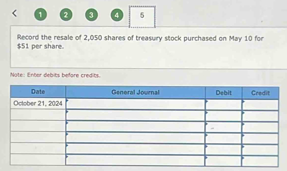 1 2 3 4 5 
Record the resale of 2,050 shares of treasury stock purchased on May 10 for
$51 per share. 
Note: Enter debits before credits.