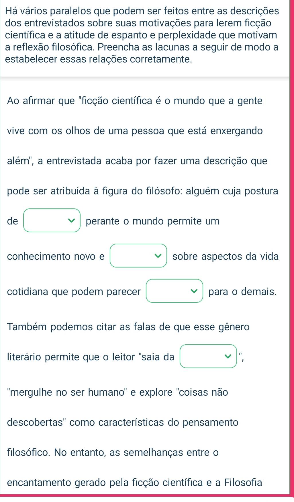 Há vários paralelos que podem ser feitos entre as descrições 
dos entrevistados sobre suas motivações para lerem ficção 
científica e a atitude de espanto e perplexidade que motivam 
a reflexão filosófica. Preencha as lacunas a seguir de modo a 
estabelecer essas relações corretamente. 
Ao afirmar que "ficção científica é o mundo que a gente 
vive com os olhos de uma pessoa que está enxergando 
além'', a entrevistada acaba por fazer uma descrição que 
pode ser atribuída à figura do filósofo: alguém cuja postura 
de □ perante o mundo permite um 
conhecimento novo e □ sobre aspectos da vida 
cotidiana que podem parecer □ para o demais. 
Também podemos citar as falas de que esse gênero 
literário permite que o leitor "saia da □ , 
''mergulhe no ser humano'' e explore ''coisas não 
descobertas" como características do pensamento 
filosófico. No entanto, as semelhanças entre o 
encantamento gerado pela ficção científica e a Filosofia