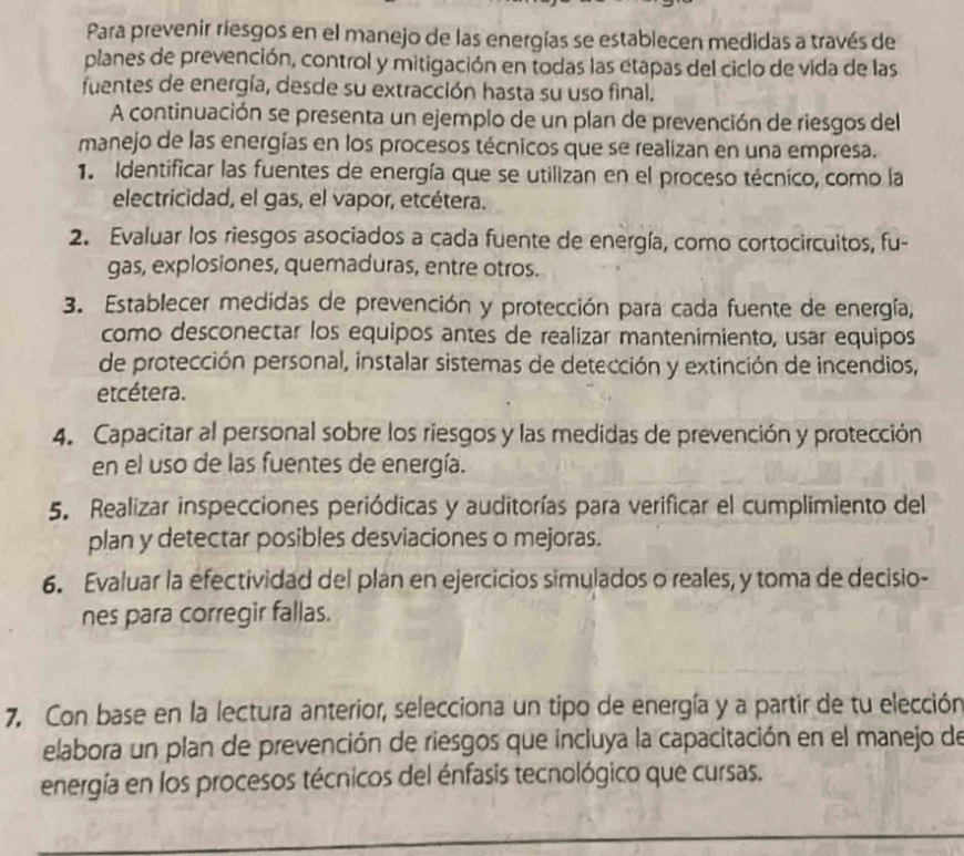 Para prevenir riesgos en el manejo de las energías se establecen medidas a través de
planes de prevención, control y mitigación en todas las etapas del ciclo de vida de las
fuentes de energía, desde su extracción hasta su uso final.
A continuación se presenta un ejemplo de un plan de prevención de riesgos del
manejo de las energías en los procesos técnicos que se realizan en una empresa.
1. Identificar las fuentes de energía que se utilizan en el proceso técnico, como la
electricidad, el gas, el vapor, etcétera.
2. Evaluar los riesgos asociados a cada fuente de energía, como cortocircuitos, fu-
gas, explosiones, quemaduras, entre otros.
3. Establecer medidas de prevención y protección para cada fuente de energía,
como desconectar los equipos antes de realizar mantenimiento, usar equipos
de protección personal, instalar sistemas de detección y extinción de incendios,
etcétera.
4. Capacitar al personal sobre los riesgos y las medidas de prevención y protección
en el uso de las fuentes de energía.
5. Realizar inspecciones periódicas y auditorías para verificar el cumplimiento del
plan y detectar posibles desviaciones o mejoras.
6. Evaluar la efectividad del plan en ejercicios simulados o reales, y toma de decisio-
nes para corregir fallas.
7. Con base en la lectura anterior, selecciona un tipo de energía y a partir de tu elección
elabora un plan de prevención de riesgos que incluya la capacitación en el manejo de
energía en los procesos técnicos del énfasis tecnológico que cursas.