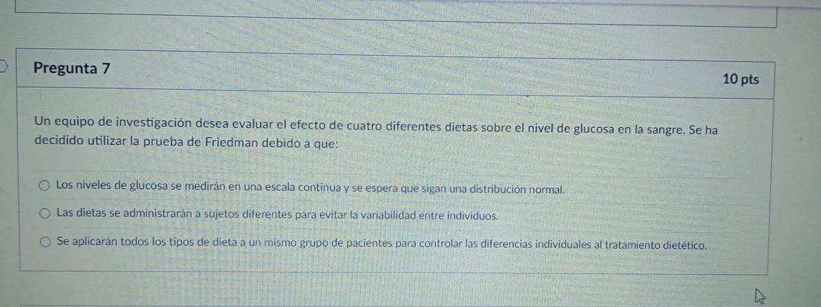 Pregunta 7 10 pts
Un equipo de investigación desea evaluar el efecto de cuatro diferentes dietas sobre el nivel de glucosa en la sangre. Se ha
decidido utilizar la prueba de Friedman debido a que:
Los niveles de glucosa se medirán en una escala continua y se espera que sigan una distribución normal.
Las dietas se administrarán a sujetos diferentes para evitar la variabilidad entre individuos.
Se aplicarán todos los tipos de dieta a un mismo grupo de pacientes para controlar las diferencias individuales al tratamiento dietético.