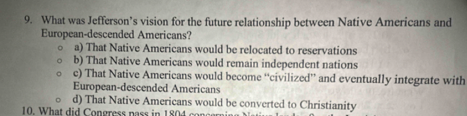 What was Jefferson’s vision for the future relationship between Native Americans and
European-descended Americans?
a) That Native Americans would be relocated to reservations
b) That Native Americans would remain independent nations
c) That Native Americans would become “civilized” and eventually integrate with
European-descended Americans
d) That Native Americans would be converted to Christianity
10. What did Congress pass in 1804 conc